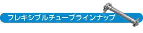 フレキシブルチューブラインナップ